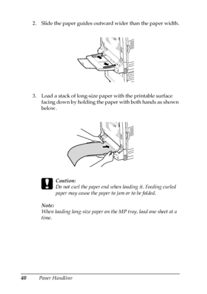 Page 4040Paper Handling 2. Slide the paper guides outward wider than the paper width.
3. Load a stack of long-size paper with the printable surface 
facing down by holding the paper with both hands as shown 
below.
c
Caution:
Do not curl the paper end when loading it. Feeding curled 
paper may cause the paper to jam or to be folded.
Note:
When loading long-size paper on the MP tray, load one sheet at a 
time.
 