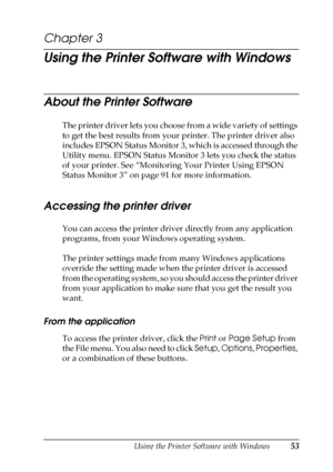 Page 53Using the Printer Software with Windows53
3
3
3
3
3
3
3
3
3
3
3
3
Chapter 3
Using the Printer Software with Windows
About the Printer Software
The printer driver lets you choose from a wide variety of settings 
to get the best results from your printer. The printer driver also 
includes EPSON Status Monitor 3, which is accessed through the 
Utility menu. EPSON Status Monitor 3 lets you check the status 
of your printer. See “Monitoring Your Printer Using EPSON 
Status Monitor 3” on page 91 for more...