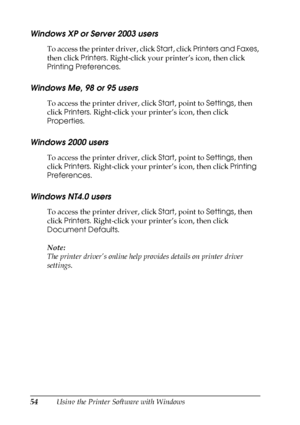 Page 5454Using the Printer Software with Windows
Windows XP or Server 2003 users
To access the printer driver, click Start, click Printers and Faxes, 
then click Printers. Right-click your printer’s icon, then click 
Printing Preferences.
Windows Me, 98 or 95 users
To access the printer driver, click Start, point to Settings, then 
click Printers. Right-click your printer’s icon, then click 
Properties.
Windows 2000 users
To access the printer driver, click Start, point to Settings, then 
click Printers....