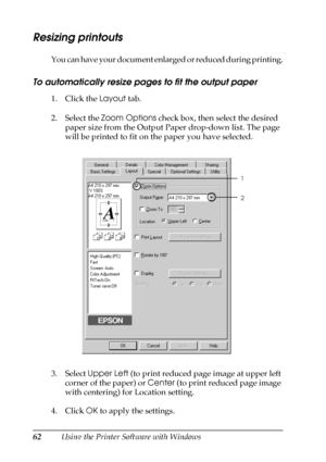 Page 6262Using the Printer Software with Windows
Resizing printouts
You can have your document enlarged or reduced during printing.
To automatically resize pages to fit the output paper
1. Click the Layout tab.
2. Select the Zoom Options check box, then select the desired 
paper size from the Output Paper drop-down list. The page 
will be printed to fit on the paper you have selected.
3. Select Upper Left (to print reduced page image at upper left 
corner of the paper) or Center (to print reduced page image...