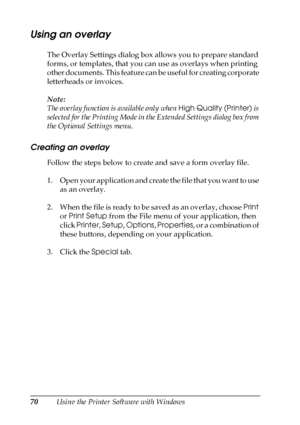 Page 7070Using the Printer Software with Windows
Using an overlay
The Overlay Settings dialog box allows you to prepare standard 
forms, or templates, that you can use as overlays when printing 
other documents. This feature can be useful for creating corporate 
letterheads or invoices.
Note:
The overlay function is available only when High Quality (Printer) is 
selected for the Printing Mode in the Extended Settings dialog box from 
the Optional Settings menu.
Creating an overlay
Follow the steps below to...