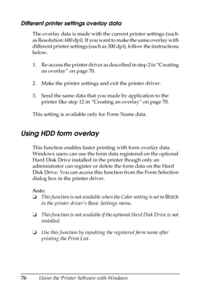 Page 7676Using the Printer Software with Windows
Different printer settings overlay data
The overlay data is made with the current printer settings (such 
as Resolution: 600 dpi). If you want to make the same overlay with 
different printer settings (such as 300 dpi), follow the instructions 
below.
1. Re-access the printer driver as described in step 2 in “Creating 
an overlay” on page 70.
2. Make the printer settings and exit the printer driver.
3. Send the same data that you made by application to the...