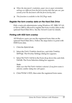 Page 77Using the Printer Software with Windows77
3
3
3
3
3
3
3
3
3
3
3
3
❏When the document’s resolution, paper size or paper orientation 
settings are different from the form overlay data that you use, you 
cannot print the document with the form overlay data.
❏This function is available in the ESC/Page mode.
Register the form overlay data on the Hard Disk Drive
Only a network administrator using Windows XP, 2000, NT 4.0, 
or Server 2003 is allowed to register the form overlay data on the 
optional Hard Disk...