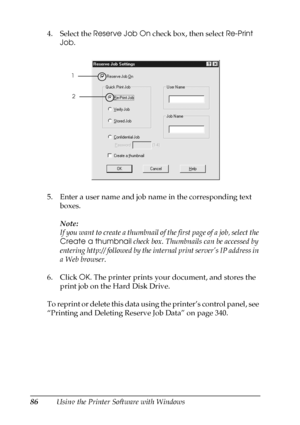 Page 8686Using the Printer Software with Windows 4. Select the Reserve Job On check box, then select Re-Print 
Job.
5. Enter a user name and job name in the corresponding text 
boxes. 
Note:
If you want to create a thumbnail of the first page of a job, select the 
Create a thumbnail check box. Thumbnails can be accessed by 
entering http:// followed by the internal print server’s IP address in 
a Web browser.
6. Click OK. The printer prints your document, and stores the 
print job on the Hard Disk Drive. 
To...