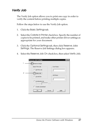 Page 87Using the Printer Software with Windows87
3
3
3
3
3
3
3
3
3
3
3
3
Verify Job
The Verify Job option allows you to print one copy in order to 
verify the content before printing multiple copies.
Follow the steps below to use the Verify Job option.
1. Click the Basic Settings tab.
2. Select the Collate in Printer check box. Specify the number of 
copies to be printed, and make other printer driver settings as 
appropriate for your document.
3. Click the Optional Settings tab, then click Reserve Jobs...