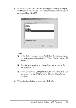 Page 95Using the Printer Software with Windows95
3
3
3
3
3
3
3
3
3
3
3
3
8. In the dialog box that appears, select your country or region, 
and the URL for EPSON’s Web site in that country or region 
appears. Then click OK.
Note:
❏In the dialog box, you can set the URL for the site where you 
can order consumables online. See “Order Online” on page 99 
for details.
❏Selecting your country or region allows you to change the 
settings of the URL.
❏When you click the Cancel button, the Web site’s URL does 
not...