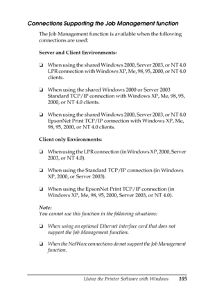 Page 105Using the Printer Software with Windows105
3
3
3
3
3
3
3
3
3
3
3
3
Connections Supporting the Job Management function
The Job Management function is available when the following 
connections are used:
Server and Client Environments:
❏When using the shared Windows 2000, Server 2003, or NT 4.0 
LPR connection with Windows XP, Me, 98, 95, 2000, or NT 4.0 
clients.
❏When using the shared Windows 2000 or Server 2003 
Standard TCP/IP connection with Windows XP, Me, 98, 95, 
2000, or NT 4.0 clients.
❏When using...