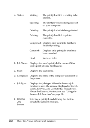 Page 108108Using the Printer Software with Windows a. Status: Waiting: The print job which is waiting to be 
printed.
Spooling: The print job which is being spooled 
on your computer.
Deleting: The print job which is being deleted.
Printing: The print job which is printed 
currently.
Completed: Displays only your jobs that have 
finished printing.
Canceled: Displays only print jobs that have 
been canceled.
Held: Job is on hold.
b. Job Name: Displays the user’s print job file names. Other 
user’s print jobs are...