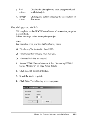 Page 109Using the Printer Software with Windows109
3
3
3
3
3
3
3
3
3
3
3
3
Re-printing your print job
Clicking Print on the EPSON Status Monitor 3 screen lets you print 
a spooled job.
Follow the steps below to re-print your job.
Note:
You cannot re-print your jobs in the following cases:
❏The status of the job is other than Held.
❏The job is sent by someone other than you.
❏When multiple jobs are selected.
1. Access EPSON Status Monitor 3. See “Accessing EPSON 
Status Monitor 3” on page 96 for details.
2. Click...