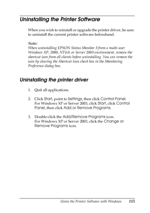 Page 115Using the Printer Software with Windows115
3
3
3
3
3
3
3
3
3
3
3
3
Uninstalling the Printer Software
When you wish to reinstall or upgrade the printer driver, be sure 
to uninstall the current printer software beforehand.
Note:
When uninstalling EPSON Status Monitor 3 from a multi-user 
Windows XP, 2000, NT4.0, or Server 2003 environment, remove the 
shortcut icon from all clients before uninstalling. You can remove the 
icon by clearing the Shortcut Icon check box in the Monitoring 
Preference dialog...