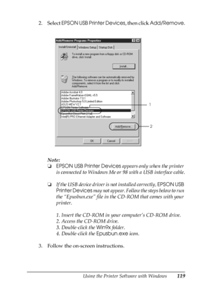 Page 119Using the Printer Software with Windows119
3
3
3
3
3
3
3
3
3
3
3
3
2. Select EPSON USB Printer Devices, then click Add/Remove.
Note:
❏EPSON USB Printer Devices appears only when the printer 
is connected to Windows Me or 98 with a USB interface cable.
❏If the USB device driver is not installed correctly, EPSON USB 
Printer Devices may not appear. Follow the steps below to run 
the “Epusbun.exe” file in the CD-ROM that comes with your 
printer.
1. Insert the CD-ROM in your computer’s CD-ROM drive.
2....