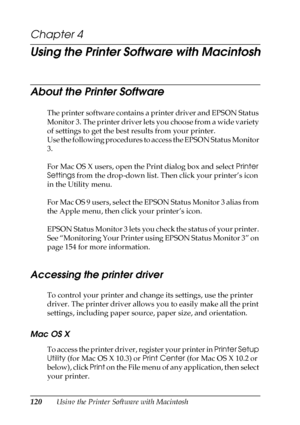 Page 120120Using the Printer Software with Macintosh
Chapter 4
Using the Printer Software with Macintosh
About the Printer Software
The printer software contains a printer driver and EPSON Status 
Monitor 3. The printer driver lets you choose from a wide variety 
of settings to get the best results from your printer. 
Use the following procedures to access the EPSON Status Monitor 
3.
For Mac OS X users, open the Print dialog box and select Printer 
Settings from the drop-down list. Then click your printer’s...