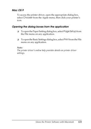 Page 121Using the Printer Software with Macintosh121
4
4
4
4
4
4
4
4
4
4
4
4
Mac OS 9
To access the printer driver, open the appropriate dialog box, 
select Chooser from the Apple menu, then click your printer’s 
icon.
Opening the dialog boxes from the application
❏To open the Paper Setting dialog box, select Page Setup from 
the File menu on any application.
❏To open the Basic Settings dialog box, select Print from the File 
menu on any application.
Note:
The printer driver’s online help provides details on...