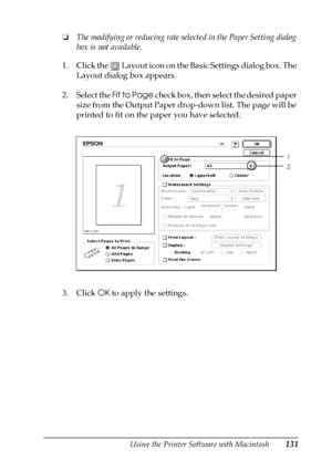 Page 131Using the Printer Software with Macintosh131
4
4
4
4
4
4
4
4
4
4
4
4
❏The modifying or reducing rate selected in the Paper Setting dialog 
box is not available.
1. Click the   Layout icon on the Basic Settings dialog box. The 
Layout dialog box appears.
2. Select the Fit to Page check box, then select the desired paper 
size from the Output Paper drop-down list. The page will be 
printed to fit on the paper you have selected.
3. Click OK to apply the settings.
1
2
 