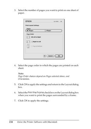 Page 134134Using the Printer Software with Macintosh 3. Select the number of pages you want to print on one sheet of 
paper.
4. Select the page order in which the pages are printed on each 
sheet.
Note:
Page Order choices depend on Pages selected above, and 
Orientation.
5. Click OK to apply the settings and return to the Layout dialog 
box.
6. Select the Print the Frame check box on the Layout dialog box 
when you want to print the pages surrounded by a frame.
7. Click OK to apply the settings.
 