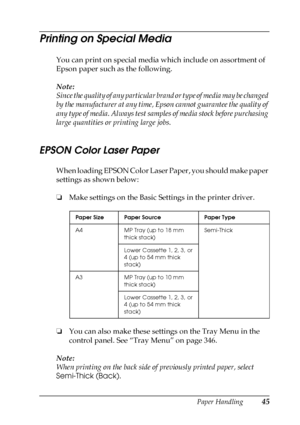 Page 45Paper Handling45
2
2
2
2
2
2
2
2
2
2
2
2
Printing on Special Media
You can print on special media which include on assortment of 
Epson paper such as the following. 
Note:
Since the quality of any particular brand or type of media may be changed 
by the manufacturer at any time, Epson cannot guarantee the quality of 
any type of media. Always test samples of media stock before purchasing 
large quantities or printing large jobs.
EPSON Color Laser Paper
When loading EPSON Color Laser Paper, you should...