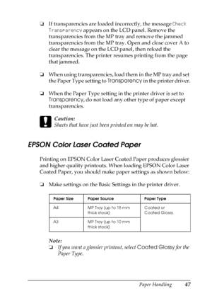 Page 47Paper Handling47
2
2
2
2
2
2
2
2
2
2
2
2
❏If transparencies are loaded incorrectly, the message Check 
Transparency appears on the LCD panel. Remove the 
transparencies from the MP tray and remove the jammed 
transparencies from the MP tray. Open and close cover A to 
clear the message on the LCD panel, then reload the 
transparencies. The printer resumes printing from the page 
that jammed. 
❏When using transparencies, load them in the MP tray and set 
the Paper Type setting to Transparency in the...