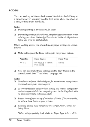 Page 5050Paper Handling
Labels
You can load up to 18 mm thickness of labels into the MP tray at 
a time. However, you may need to feed some labels one sheet at 
a time, or load them manually.
Note:
❏Duplex printing is not available for labels.
❏Depending on the quality of labels, the printing environment, or the 
printing procedure, labels might be wrinkled. Make a trial print run 
before you print on a lot of labels.
When loading labels, you should make paper settings as shown 
below:
❏Make settings on the...