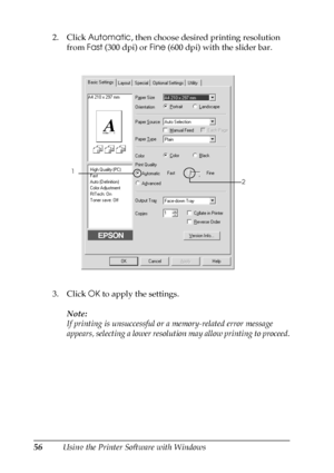 Page 5656Using the Printer Software with Windows 2. Click Automatic, then choose desired printing resolution 
from Fast (300 dpi) or Fine (600 dpi) with the slider bar.
3. Click OK to apply the settings.
Note:
If printing is unsuccessful or a memory-related error message 
appears, selecting a lower resolution may allow printing to proceed.
1
2
 