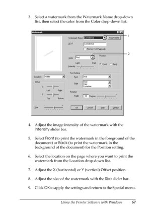 Page 67Using the Printer Software with Windows67
3
3
3
3
3
3
3
3
3
3
3
3
3. Select a watermark from the Watermark Name drop-down 
list, then select the color from the Color drop-down list.
4. Adjust the image intensity of the watermark with the 
Intensity slider bar.
5. Select Front (to print the watermark in the foreground of the 
document) or Back (to print the watermark in the 
background of the document) for the Position setting.
6. Select the location on the page where you want to print the 
watermark from...