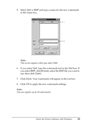 Page 69Using the Printer Software with Windows69
3
3
3
3
3
3
3
3
3
3
3
3
5. Select Text or BMP and type a name for the new watermark 
in the Name box.
Note:
This screen appears when you select Text.
6. If you select Text, type the watermark text in the Text box. If 
you select BMP, click Browse, select the BMP file you want to 
use, then click Open.
7. Click Save. Your watermark will appear in the List box.
8. Click OK to apply the new watermark settings.
Note:
You can register up to 10 watermarks.
1
2
 