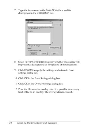 Page 7474Using the Printer Software with Windows 7. Type the form name in the Form Name box and its 
description in the Description box.
8. Select To Front or To Back to specify whether the overlay will 
be printed as background or foreground of the document.
9. Click Register to apply the settings and return to Form 
settings dialog box.
10. Click OK in the Form Settings dialog box.
11. Click OK in the Overlay Settings dialog box.
12. Print the file saved as overlay data. It is possible to save any 
kind of...