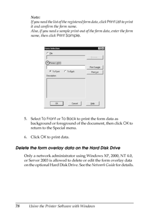 Page 7878Using the Printer Software with WindowsNote:
If you need the list of the registered form data, click Print List to print 
it and confirm the form name.
Also, if you need a sample print-out of the form data, enter the form 
name, then click Print Sample.
5. Select To Front or To Back to print the form data as 
background or foreground of the document, then click OK to 
return to the Special menu.
6. Click OK to print data.
Delete the form overlay data on the Hard Disk Drive
Only a network administrator...