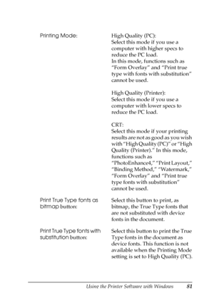 Page 81Using the Printer Software with Windows81
3
3
3
3
3
3
3
3
3
3
3
3
Printing Mode: High Quality (PC): 
Select this mode if you use a 
computer with higher specs to 
reduce the PC load. 
In this mode, functions such as 
“Form Overlay” and “Print true 
type with fonts with substitution” 
cannot be used.
High Quality (Printer):
Select this mode if you use a 
computer with lower specs to 
reduce the PC load.
CRT:
Select this mode if your printing 
results are not as good as you wish 
with “High Quality (PC)”...