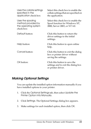 Page 83Using the Printer Software with Windows83
3
3
3
3
3
3
3
3
3
3
3
3
Making Optional Settings
You can update the installed option information manually if you 
have installed options to your printer.
1. Click the Optional Settings tab, then select Update the 
Printer Option Info Manually.
2. Click Settings. The Optional Settings dialog box appears.
3. Make settings for each installed option, then click OK. Uses the collate settings 
specified in the 
application check box:Select this check box to enable the...