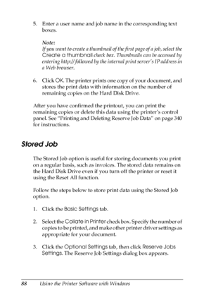 Page 8888Using the Printer Software with Windows 5. Enter a user name and job name in the corresponding text 
boxes.
Note:
If you want to create a thumbnail of the first page of a job, select the 
Create a thumbnail check box. Thumbnails can be accessed by 
entering http:// followed by the internal print server’s IP address in 
a Web browser.
6. Click OK. The printer prints one copy of your document, and 
stores the print data with information on the number of 
remaining copies on the Hard Disk Drive. 
After...