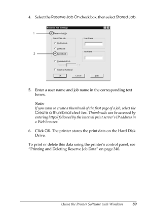 Page 89Using the Printer Software with Windows89
3
3
3
3
3
3
3
3
3
3
3
3
4. Select the Reserve Job On check box, then select Stored Job.
5. Enter a user name and job name in the corresponding text 
boxes. 
Note:
If you want to create a thumbnail of the first page of a job, select the 
Create a thumbnail check box. Thumbnails can be accessed by 
entering http:// followed by the internal print server’s IP address in 
a Web browser.
6. Click OK. The printer stores the print data on the Hard Disk 
Drive. 
To print...