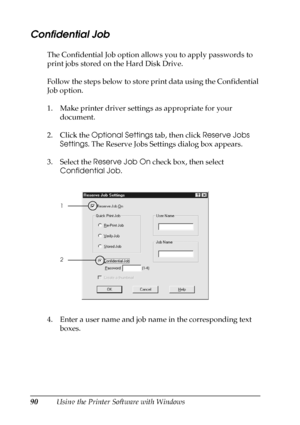 Page 9090Using the Printer Software with Windows
Confidential Job
The Confidential Job option allows you to apply passwords to 
print jobs stored on the Hard Disk Drive.
Follow the steps below to store print data using the Confidential 
Job option.
1. Make printer driver settings as appropriate for your 
document.
2. Click the Optional Settings tab, then click Reserve Jobs 
Settings. The Reserve Jobs Settings dialog box appears.
3. Select the Reserve Job On check box, then select 
Confidential Job.
4. Enter a...