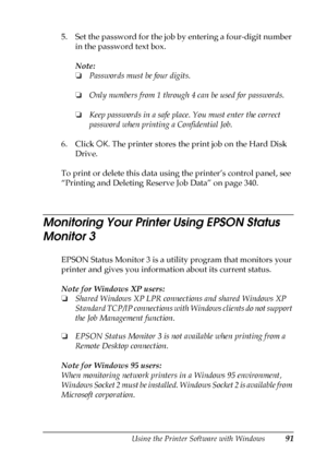 Page 91Using the Printer Software with Windows91
3
3
3
3
3
3
3
3
3
3
3
3
5. Set the password for the job by entering a four-digit number 
in the password text box.
Note:
❏Passwords must be four digits.
❏Only numbers from 1 through 4 can be used for passwords.
❏Keep passwords in a safe place. You must enter the correct 
password when printing a Confidential Job.
6. Click OK. The printer stores the print job on the Hard Disk 
Drive. 
To print or delete this data using the printer’s control panel, see 
“Printing...