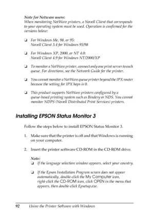 Page 9292Using the Printer Software with Windows Note for Netware users:
When monitoring NetWare printers, a Novell Client that corresponds 
to your operating system must be used. Operation is confirmed for the 
versions below:
❏For Windows Me, 98, or 95:
Novell Client 3.4 for Windows 95/98
❏For Windows XP, 2000, or NT 4.0:
Novell Client 4.9 for Windows NT/2000/XP
❏To monitor a NetWare printer, connect only one print server to each 
queue. For directions, see the Network Guide for the printer.
❏You cannot...