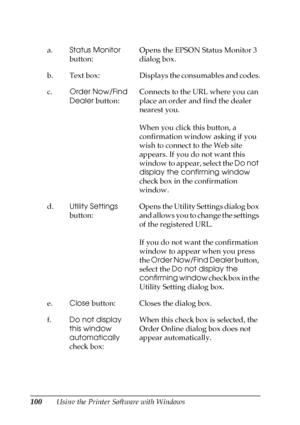 Page 100100Using the Printer Software with Windows a.Status Monitor 
button:Opens the EPSON Status Monitor 3 
dialog box. 
b. Text  box: Displays the consumables and codes.
c.Order Now/Find 
Dealer button:Connects to the URL where you can 
place an order and find the dealer 
nearest you.
When you click this button, a 
confirmation window asking if you 
wish to connect to the Web site 
appears. If you do not want this 
window to appear, select the Do not 
display the confirming window 
check box in the...