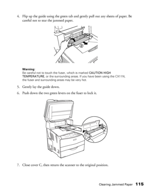 Page 115Clearing Jammed Paper115
4. Flip up the guide using the green tab and gently pull out any sheets of paper. Be 
careful not to tear the jammed paper.
Warning: 
Be careful not to touch the fuser, which is marked CAUTION HIGH 
TEMPERATURE, or the surrounding areas. If you have been using the CX11N, 
the fuser and surrounding areas may be very hot.
5. Gently lay the guide down.
6. Push down the two green levers on the fuser to lock it.
7. Close cover C, then return the scanner to the original position.
 