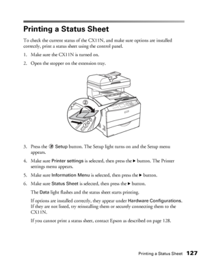 Page 127Printing a Status Sheet127
Printing a Status Sheet
To check the current status of the CX11N, and make sure options are installed 
correctly, print a status sheet using the control panel.
1. Make sure the CX11N is turned on. 
2. Open the stopper on the extension tray. 
3. Press the
 Setup button. The Setup light turns on and the Setup menu 
appears.
4. Make sure 
Printer settings is selected, then press the r button. The Printer 
settings menu appears.
5. Make sure
 Information Menu is selected, then...