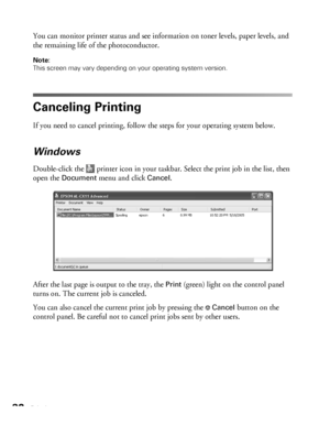 Page 3232Printing
You can monitor printer status and see information on toner levels, paper levels, and 
the remaining life of the photoconductor.
Note: 
This screen may vary depending on your operating system version.
Canceling Printing
If you need to cancel printing, follow the steps for your operating system below. 
Windows
Double-click the   printer icon in your taskbar. Select the print job in the list, then 
open the 
Document menu and click Cancel. 
After the last page is output to the tray, the 
Print...