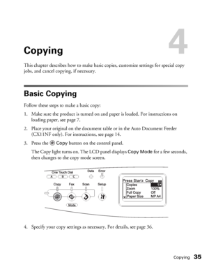 Page 35Copying35
Copying4
This chapter describes how to make basic copies, customize settings for special copy 
jobs, and cancel copying, if necessary. 
Basic Copying
Follow these steps to make a basic copy: 
1. Make sure the product is turned on and paper is loaded. For instructions on 
loading paper, see page 7.
2. Place your original on the document table or in the Auto Document Feeder 
(CX11NF only). For instructions, see page 14. 
3. Press the 
Copy button on the control panel.
The Copy light turns on. The...