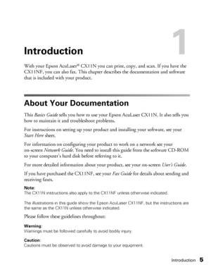 Page 5Introduction5
Introduction1
With your Epson AcuLaser® CX11N you can print, copy, and scan. If you have the 
CX11NF, you can also fax. This chapter describes the documentation and software 
that is included with your product. 
About Your Documentation
This Basics Guide tells you how to use your Epson AcuLaser CX11N. It also tells you 
how to maintain it and troubleshoot problems. 
For instructions on setting up your product and installing your software, see your 
Start Here sheet. 
For information on...