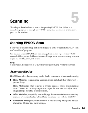 Page 43Scanning43
Scanning5
This chapter describes how to scan an image using EPSON Scan (either as a 
standalone program or through any TWAIN-compliant application) or the control 
panel on the product. 
Starting EPSON Scan
If you want to scan an image and save it directly to a file, you can start EPSON Scan 
as a “standalone” program.
You can also access EPSON Scan from any application that supports the TWAIN 
standard. When you are finished, the scanned image opens in your scanning program 
so you can...