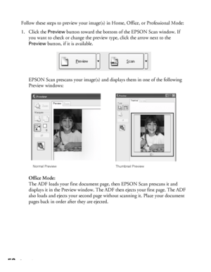 Page 5252Scanning
Follow these steps to preview your image(s) in Home, Office, or Professional Mode:
1. Click the 
Preview button toward the bottom of the EPSON Scan window. If 
you want to check or change the preview type, click the arrow next to the 
Preview button, if it is available.
EPSON Scan prescans your image(s) and displays them in one of the following 
Preview windows:
Office Mode:
The ADF loads your first document page, then EPSON Scan prescans it and 
displays it in the Preview window. The ADF then...
