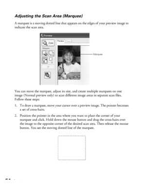 Page 5454Scanning
Adjusting the Scan Area (Marquee)
A marquee is a moving dotted line that appears on the edges of your preview image to 
indicate the scan area. 
You can move the marquee, adjust its size, and create multiple marquees on one 
image (Normal preview only) to scan different image areas in separate scan files. 
Follow these steps:
1. To draw a marquee, move your cursor over a preview image. The pointer becomes 
a set of cross-hairs. 
2. Position the pointer in the area where you want to place the...