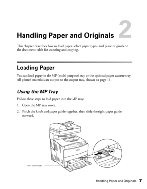 Page 7Handling Paper and Originals7
Handling Paper and Originals2
This chapter describes how to load paper, select paper types, and place originals on 
the document table for scanning and copying. 
Loading Paper
You can load paper in the MP (multi-purpose) tray or the optional paper cassette tray. 
All printed materials are output to the output tray, shown on page 11. 
Using the MP Tray
Follow these steps to load paper into the MP tray:
1. Open the MP tray cover.
2. Pinch the knob and paper guide together,...
