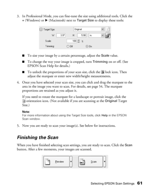 Page 61Selecting EPSON Scan Settings61
3. In Professional Mode, you can fine-tune the size using additional tools. Click the 
+ (Windows) or  (Macintosh) next to Target Size to display these tools:
■To size your image by a certain percentage, adjust the Scale value.
■To change the way your image is cropped, turn Trimming on or off. (See 
EPSON Scan Help for details.)
■To unlock the proportions of your scan size, click the  lock icon. Then 
adjust the marquee or enter new width/height measurements.
4. Once you...
