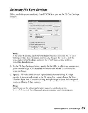 Page 63Selecting EPSON Scan Settings63
Selecting File Save Settings 
When you finish your scan directly from EPSON Scan, you see the File Save Settings 
window. 
Note: 
If the Show this dialog box before next scan check box is cleared, the File Save 
Settings window does not appear automatically. To open the window, click the 
arrow to the right of the Scan button on the EPSON Scan window and then 
select File Save Settings.
1. In the File Save Settings window, specify the file folder in which you want to save...