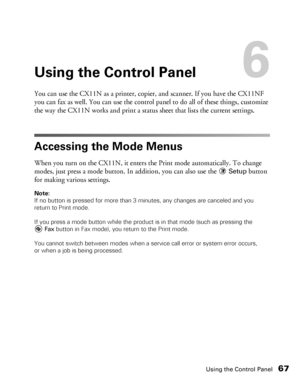 Page 67Using the Control Panel67
Using the Control Panel6
You can use the CX11N as a printer, copier, and scanner. If you have the CX11NF 
you can fax as well. You can use the control panel to do all of these things, customize 
the way the CX11N works and print a status sheet that lists the current settings. 
Accessing the Mode Menus
When you turn on the CX11N, it enters the Print mode automatically. To change 
modes, just press a mode button. In addition, you can also use the 
Setup button 
for making various...