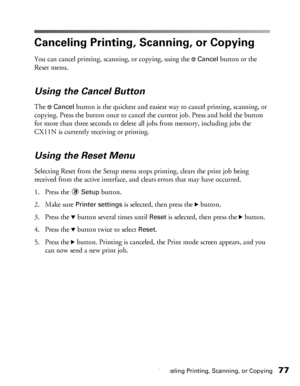 Page 77Canceling Printing, Scanning, or Copying77
Canceling Printing, Scanning, or Copying
You can cancel printing, scanning, or copying, using the yCancel button or the 
Reset menu. 
Using the Cancel Button
The yCancel button is the quickest and easiest way to cancel printing, scanning, or 
copying. Press the button once to cancel the current job. Press and hold the button 
for more than three seconds to delete all jobs from memory, including jobs the 
CX11N is currently receiving or printing.
Using the Reset...