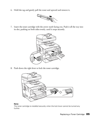 Page 85Replacing a Toner Cartridge85
6. Hold the tag and gently pull the toner seal upward and remove it.
7. Insert the toner cartridge with the arrow mark facing you. Push it all the way into 
its slot, pushing on both sides evenly, until it stops securely.
8. Push down the right lever to lock the toner cartridge.
Note: 
The toner cartridge is installed securely when the lock lever cannot be turned any 
further. 
 