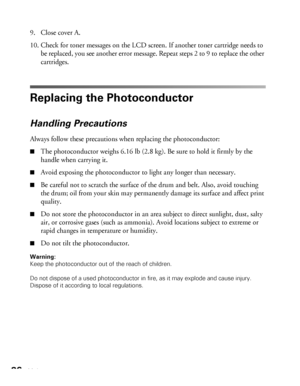 Page 8686Maintenance
9. Close cover A.
10. Check for toner messages on the LCD screen. If another toner cartridge needs to 
be replaced, you see another error message. Repeat steps 2 to 9 to replace the other 
cartridges.
Replacing the Photoconductor
Handling Precautions
Always follow these precautions when replacing the photoconductor:
■The photoconductor weighs 6.16 lb (2.8 kg). Be sure to hold it firmly by the 
handle when carrying it.
■Avoid exposing the photoconductor to light any longer than necessary....